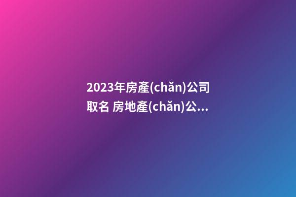 2023年房產(chǎn)公司取名 房地產(chǎn)公司起名字